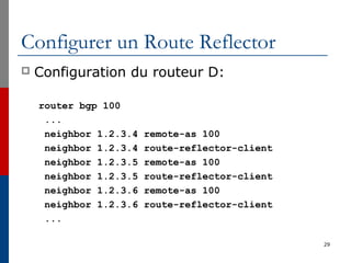 Configurer un Route Reflector
 Configuration du routeur D:
router bgp 100
...
neighbor 1.2.3.4 remote-as 100
neighbor 1.2.3.4 route-reflector-client
neighbor 1.2.3.5 remote-as 100
neighbor 1.2.3.5 route-reflector-client
neighbor 1.2.3.6 remote-as 100
neighbor 1.2.3.6 route-reflector-client
...
29
 