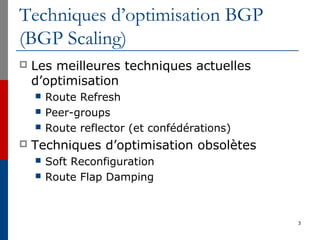 Techniques d’optimisation BGP
(BGP Scaling)
 Les meilleures techniques actuelles
d’optimisation
 Route Refresh
 Peer-groups
 Route reflector (et confédérations)
 Techniques d’optimisation obsolètes
 Soft Reconfiguration
 Route Flap Damping
3
 