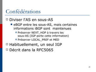Confédérations
 Diviser l'AS en sous-AS
 eBGP entre les sous-AS, mais certaines
informations iBGP sont maintenues
 Préserver NEXT_HOP à travers les
sous-AS (IGP porte cette information)
 Préserver LOCAL_PREF et MED
 Habituellement, un seul IGP
 Décrit dans la RFC5065
32
 