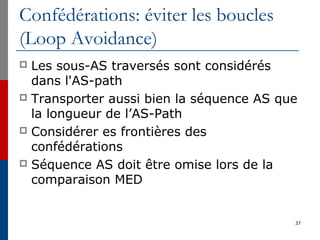 Confédérations: éviter les boucles
(Loop Avoidance)
 Les sous-AS traversés sont considérés
dans l'AS-path
 Transporter aussi bien la séquence AS que
la longueur de l’AS-Path
 Considérer es frontières des
confédérations
 Séquence AS doit être omise lors de la
comparaison MED
37
 