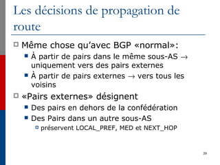 Les décisions de propagation de
route
 Même chose qu’avec BGP «normal»:
 À partir de pairs dans le même sous-AS →
uniquement vers des pairs externes
 À partir de pairs externes → vers tous les
voisins
 «Pairs externes» désignent
 Des pairs en dehors de la confédération
 Des Pairs dans un autre sous-AS
 préservent LOCAL_PREF, MED et NEXT_HOP
39
 