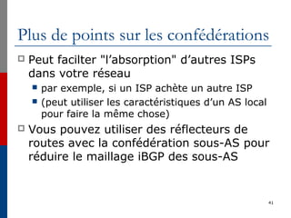 Plus de points sur les confédérations
 Peut facilter "l’absorption" d’autres ISPs
dans votre réseau
 par exemple, si un ISP achète un autre ISP
 (peut utiliser les caractéristiques d’un AS local
pour faire la même chose)
 Vous pouvez utiliser des réflecteurs de
routes avec la confédération sous-AS pour
réduire le maillage iBGP des sous-AS
41
 