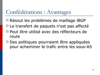 Confédérations : Avantages
 Résout les problèmes de maillage iBGP
 Le transfert de paquets n'est pas affecté
 Peut être utilisé avec des réflecteurs de
route
 Des politiques pourraient être appliquées
pour acheminer le trafic entre les sous-AS
42
 
