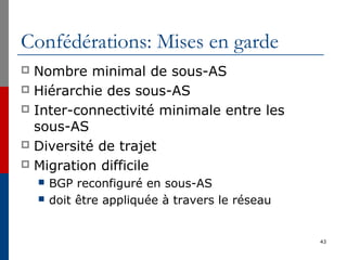 Confédérations: Mises en garde
 Nombre minimal de sous-AS
 Hiérarchie des sous-AS
 Inter-connectivité minimale entre les
sous-AS
 Diversité de trajet
 Migration difficile
 BGP reconfiguré en sous-AS
 doit être appliquée à travers le réseau
43
 