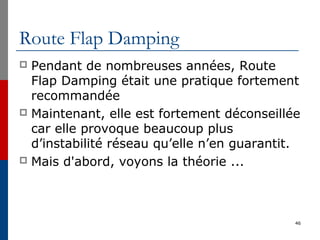 Route Flap Damping
 Pendant de nombreuses années, Route
Flap Damping était une pratique fortement
recommandée
 Maintenant, elle est fortement déconseillée
car elle provoque beaucoup plus
d’instabilité réseau qu’elle n’en guarantit.
 Mais d'abord, voyons la théorie ...
46
 