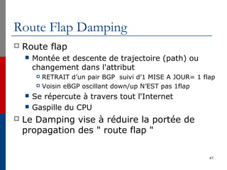 Route Flap Damping
 Route flap
 Montée et descente de trajectoire (path) ou
changement dans l'attribut
 RETRAIT d’un pair BGP suivi d’1 MISE A JOUR= 1 flap
 Voisin eBGP oscillant down/up N’EST pas 1flap
 Se répercute à travers tout l'Internet
 Gaspille du CPU
 Le Damping vise à réduire la portée de
propagation des " route flap "
47
 