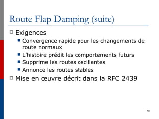 Route Flap Damping (suite)
 Exigences
 Convergence rapide pour les changements de
route normaux
 L’histoire prédit les comportements futurs
 Supprime les routes oscillantes
 Annonce les routes stables
 Mise en œuvre décrit dans la RFC 2439
48
 