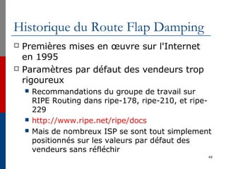 Historique du Route Flap Damping
 Premières mises en œuvre sur l'Internet
en 1995
 Paramètres par défaut des vendeurs trop
rigoureux
 Recommandations du groupe de travail sur
RIPE Routing dans ripe-178, ripe-210, et ripe-
229
 http://www.ripe.net/ripe/docs
 Mais de nombreux ISP se sont tout simplement
positionnés sur les valeurs par défaut des
vendeurs sans réfléchir
49
 