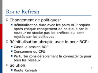 Route Refresh
 Changement de politiques:
 Réinitialisation dure avec les pairs BGP requise
après chaque changement de politique car le
routeur ne stocke pas les préfixes qui sont
rejetés par les politiques
 Réinitialisation abrupte avec le peer BGP:
 Casse la session BGP
 Consomme du CPU
 Perturbe considérablement la connectivité pour
tous les réseaux
 Solution:
 Route Refresh
5
 