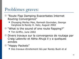 Problèmes graves:
 "Route Flap Damping Exacerbates Internet
Routing Convergence"
 Zhuoqing Morley Mao, Ramesh Govindan, George
Varghese & Randy H. Katz, August 2002
 “What is the sound of one route flapping?”
 Tim Griffin, June 2002
 Divers travaux sur la convergence de routage par
Craig Labovitz et Abha Ahuja il y a quelques
années
 “Happy Packets”
 Des travaux étroitement liés par Randy Bush et al
50
 