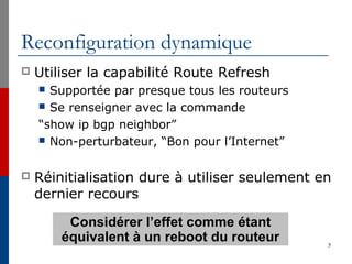 Reconfiguration dynamique
 Utiliser la capabilité Route Refresh
 Supportée par presque tous les routeurs
 Se renseigner avec la commande
“show ip bgp neighbor”
 Non-perturbateur, “Bon pour l’Internet”
 Réinitialisation dure à utiliser seulement en
dernier recours
7
Considérer l’effet comme étant
équivalent à un reboot du routeur
 