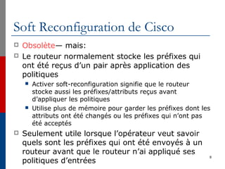 Soft Reconfiguration de Cisco
 Obsolète— mais:
 Le routeur normalement stocke les préfixes qui
ont été reçus d’un pair après application des
politiques
 Activer soft-reconfiguration signifie que le routeur
stocke aussi les préfixes/attributs reçus avant
d’appliquer les politiques
 Utilise plus de mémoire pour garder les préfixes dont les
attributs ont été changés ou les préfixes qui n’ont pas
été acceptés
 Seulement utile lorsque l’opérateur veut savoir
quels sont les préfixes qui ont été envoyés à un
routeur avant que le routeur n’ai appliqué ses
politiques d’entrées
8
 