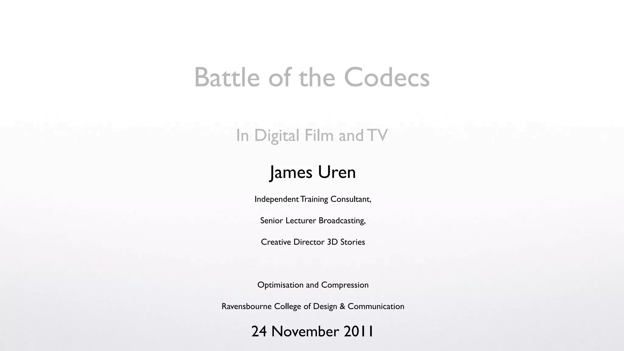 Battle of the Codecs
     In Digital Film and TV

              James Uren
          Independent Training Consultant,

           Senior Lecturer Broadcasting,

           Creative Director 3D Stories



          Optimisation and Compression

  Ravensbourne College of Design & Communication


         24 November 2011
 