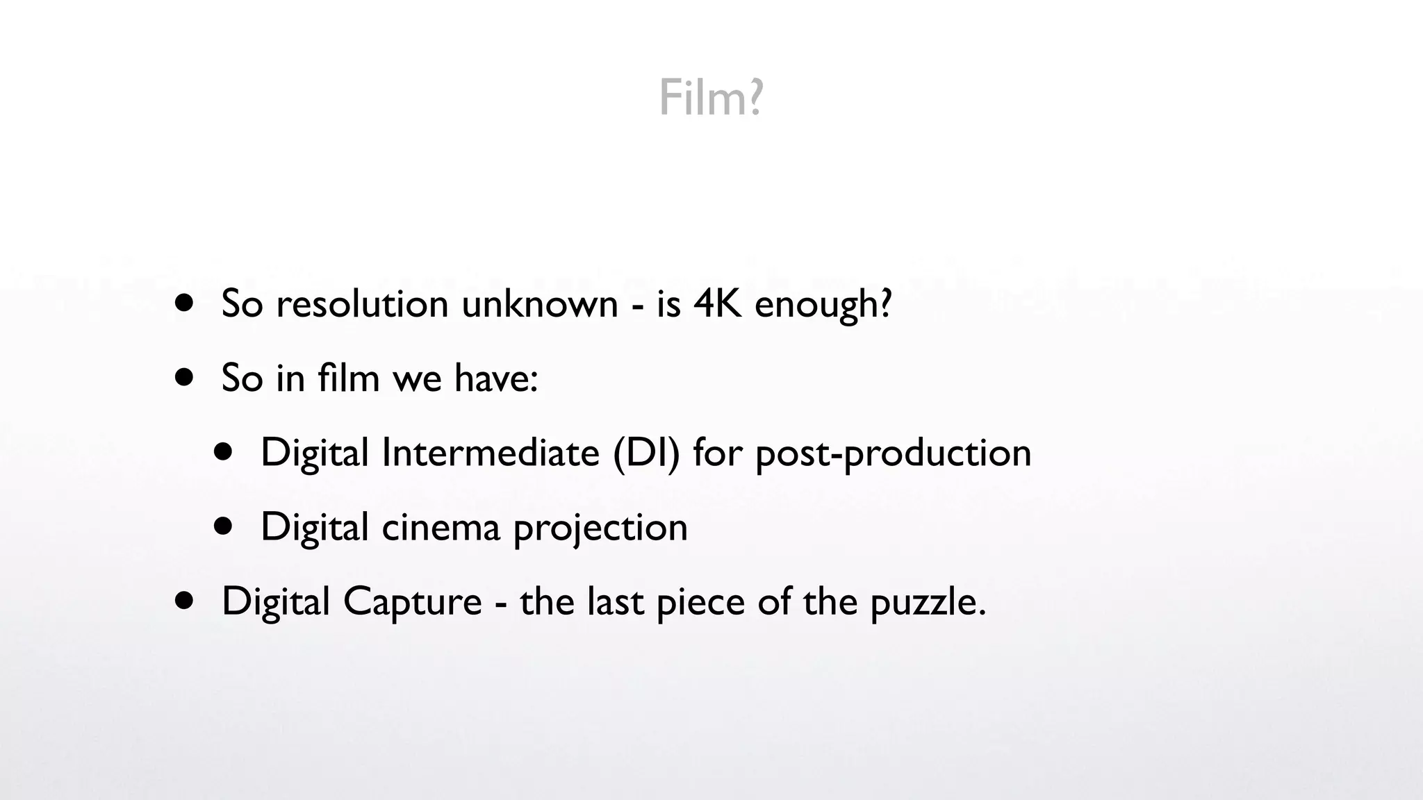 Film?


•   So resolution unknown - is 4K enough?

•   So in ﬁlm we have:

    •   Digital Intermediate (DI) for post-production

    •   Digital cinema projection

•   Digital Capture - the last piece of the puzzle.
 