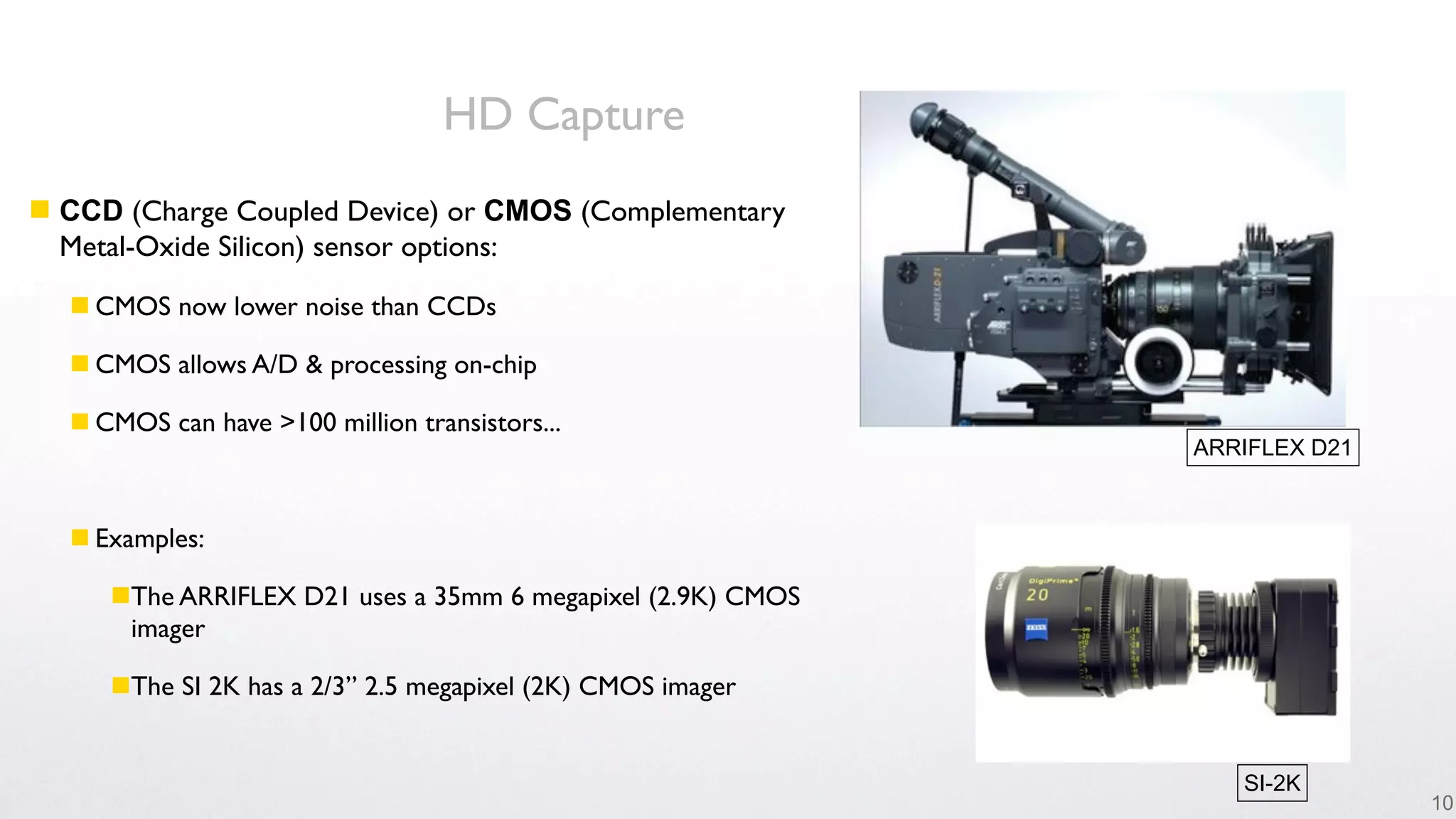 HD Capture
 CCD (Charge Coupled Device) or CMOS (Complementary
  Metal-Oxide Silicon) sensor options:
   CMOS now lower noise than CCDs

   CMOS allows A/D & processing on-chip

   CMOS can have >100 million transistors...
                                                             ARRIFLEX D21



   Examples:

     The ARRIFLEX D21 uses a 35mm 6 megapixel (2.9K) CMOS
      imager

     The SI 2K has a 2/3” 2.5 megapixel (2K) CMOS imager


                                                                SI-2K
                                                                            10
 
