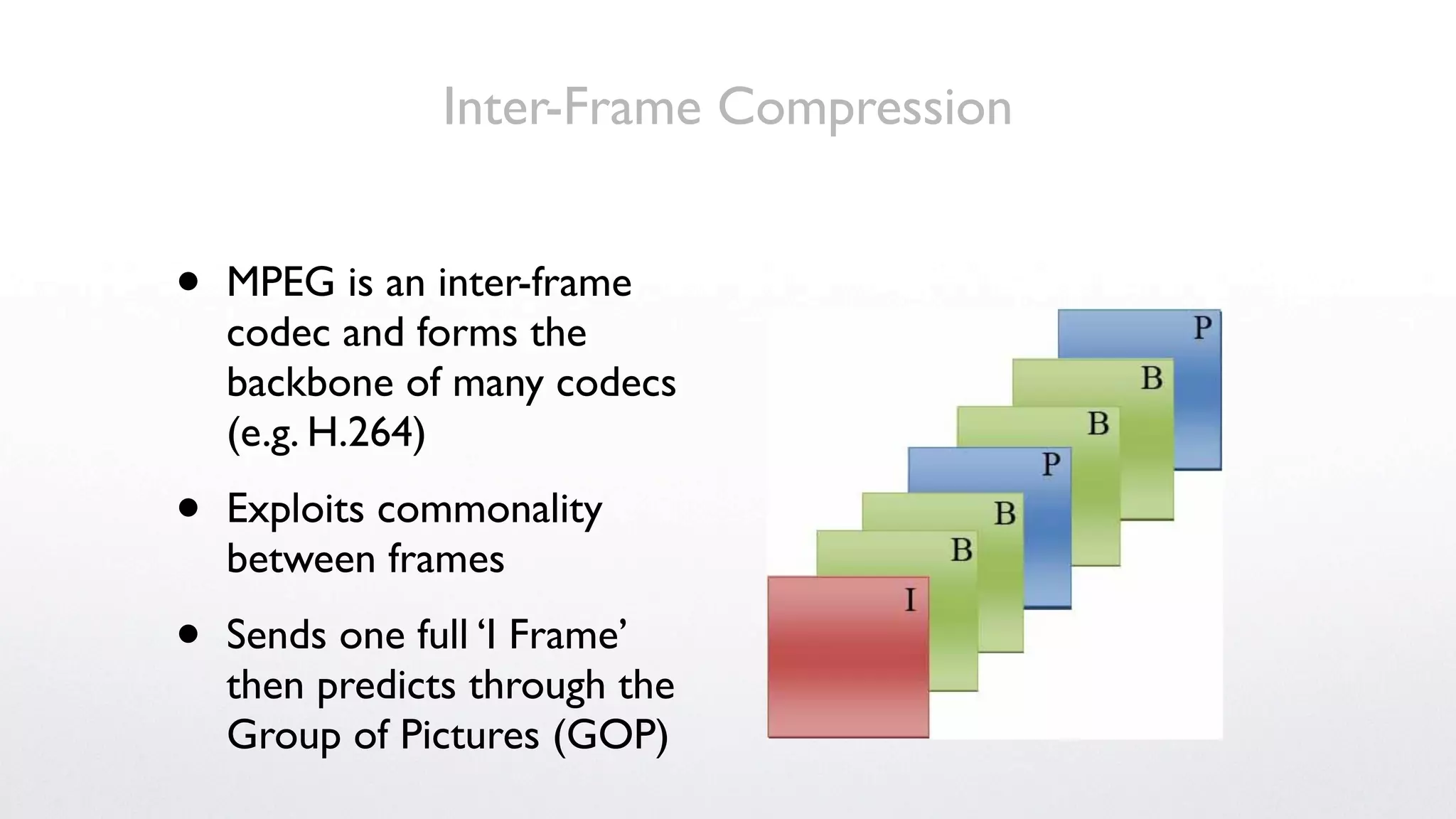 Inter-Frame Compression


•   MPEG is an inter-frame
    codec and forms the
    backbone of many codecs
    (e.g. H.264)

•   Exploits commonality
    between frames

•   Sends one full ‘I Frame’
    then predicts through the
    Group of Pictures (GOP)
 