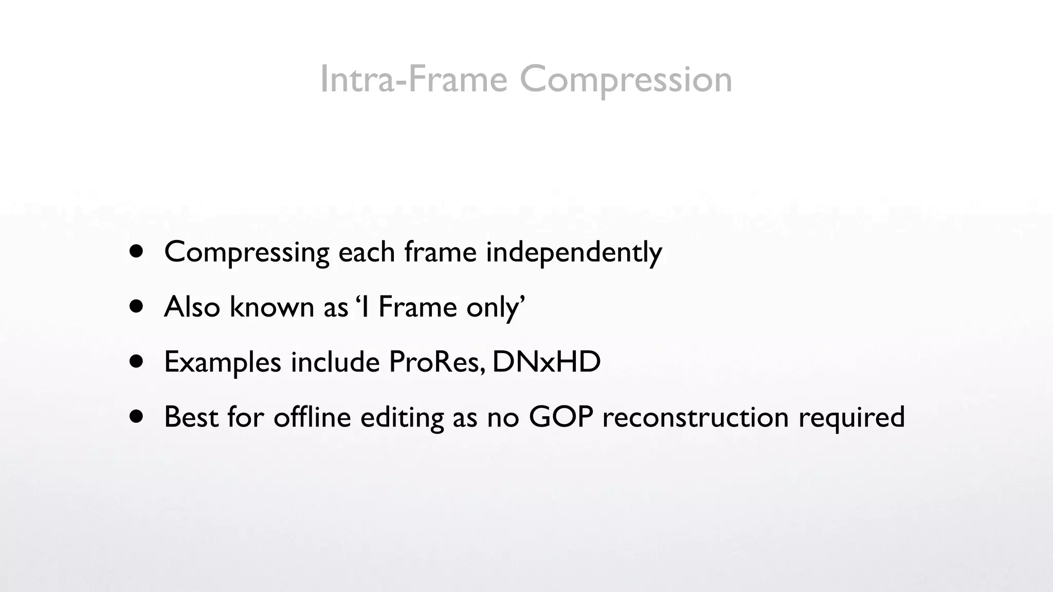 Intra-Frame Compression



•   Compressing each frame independently

•   Also known as ‘I Frame only’

•   Examples include ProRes, DNxHD

•   Best for ofﬂine editing as no GOP reconstruction required
 