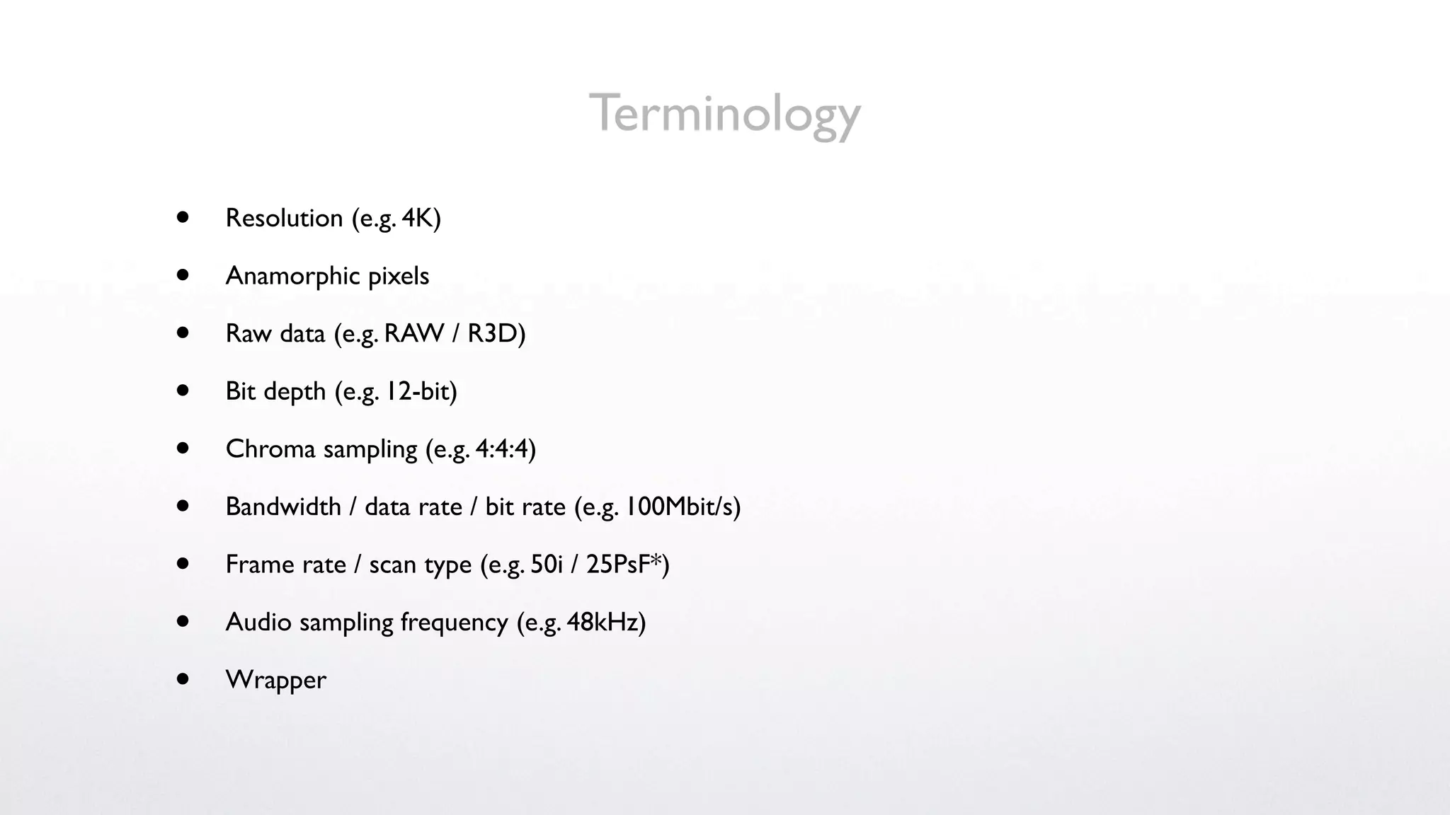 Terminology
•   Resolution (e.g. 4K)

•   Anamorphic pixels

•   Raw data (e.g. RAW / R3D)

•   Bit depth (e.g. 12-bit)

•   Chroma sampling (e.g. 4:4:4)

•   Bandwidth / data rate / bit rate (e.g. 100Mbit/s)

•   Frame rate / scan type (e.g. 50i / 25PsF*)

•   Audio sampling frequency (e.g. 48kHz)

•   Wrapper
 