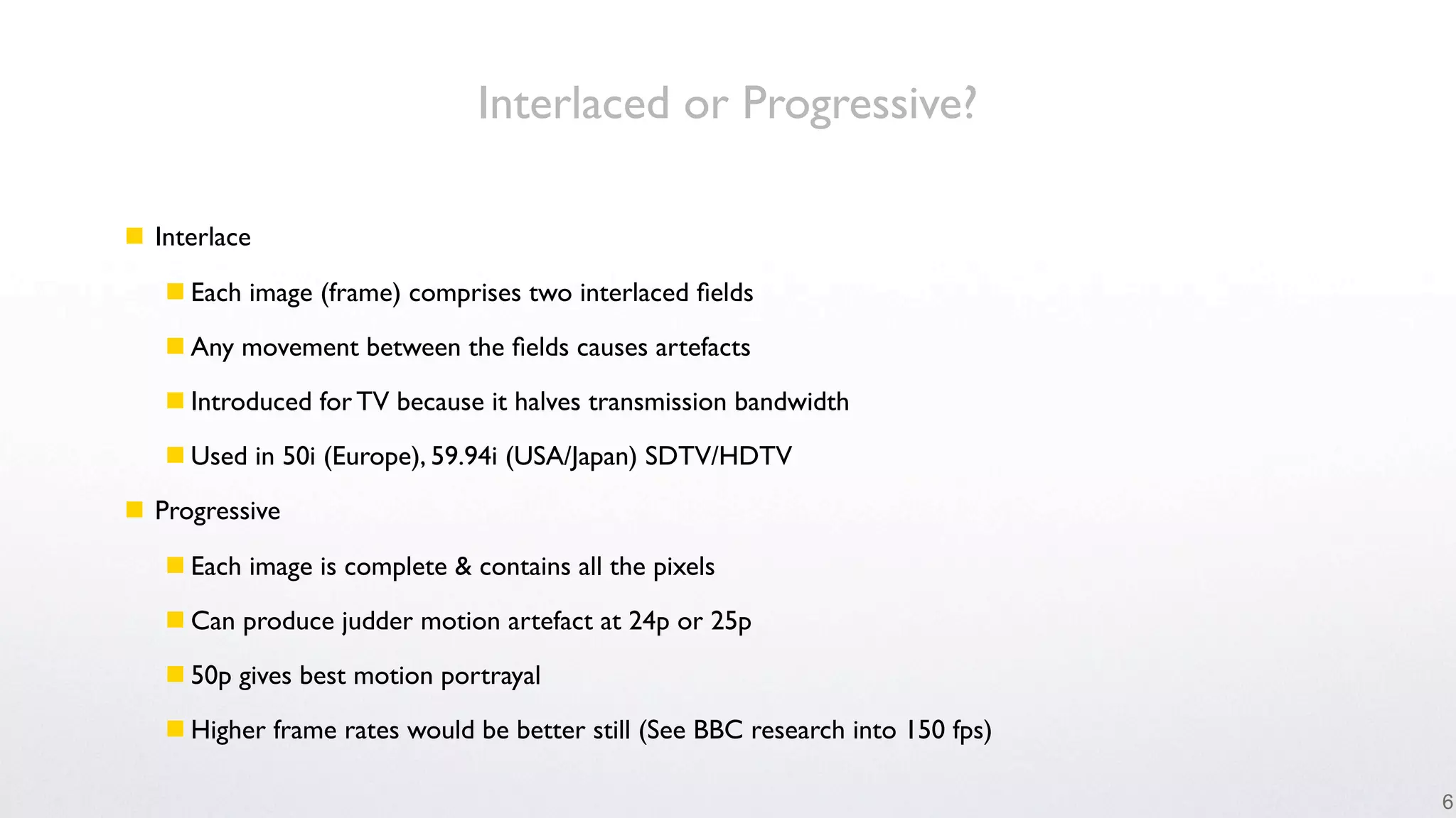 Interlaced or Progressive?

 Interlace

    Each image (frame) comprises two interlaced ﬁelds

    Any movement between the ﬁelds causes artefacts

    Introduced for TV because it halves transmission bandwidth

    Used in 50i (Europe), 59.94i (USA/Japan) SDTV/HDTV

 Progressive

    Each image is complete & contains all the pixels

    Can produce judder motion artefact at 24p or 25p

    50p gives best motion portrayal

    Higher frame rates would be better still (See BBC research into 150 fps)

                                                                                6
 