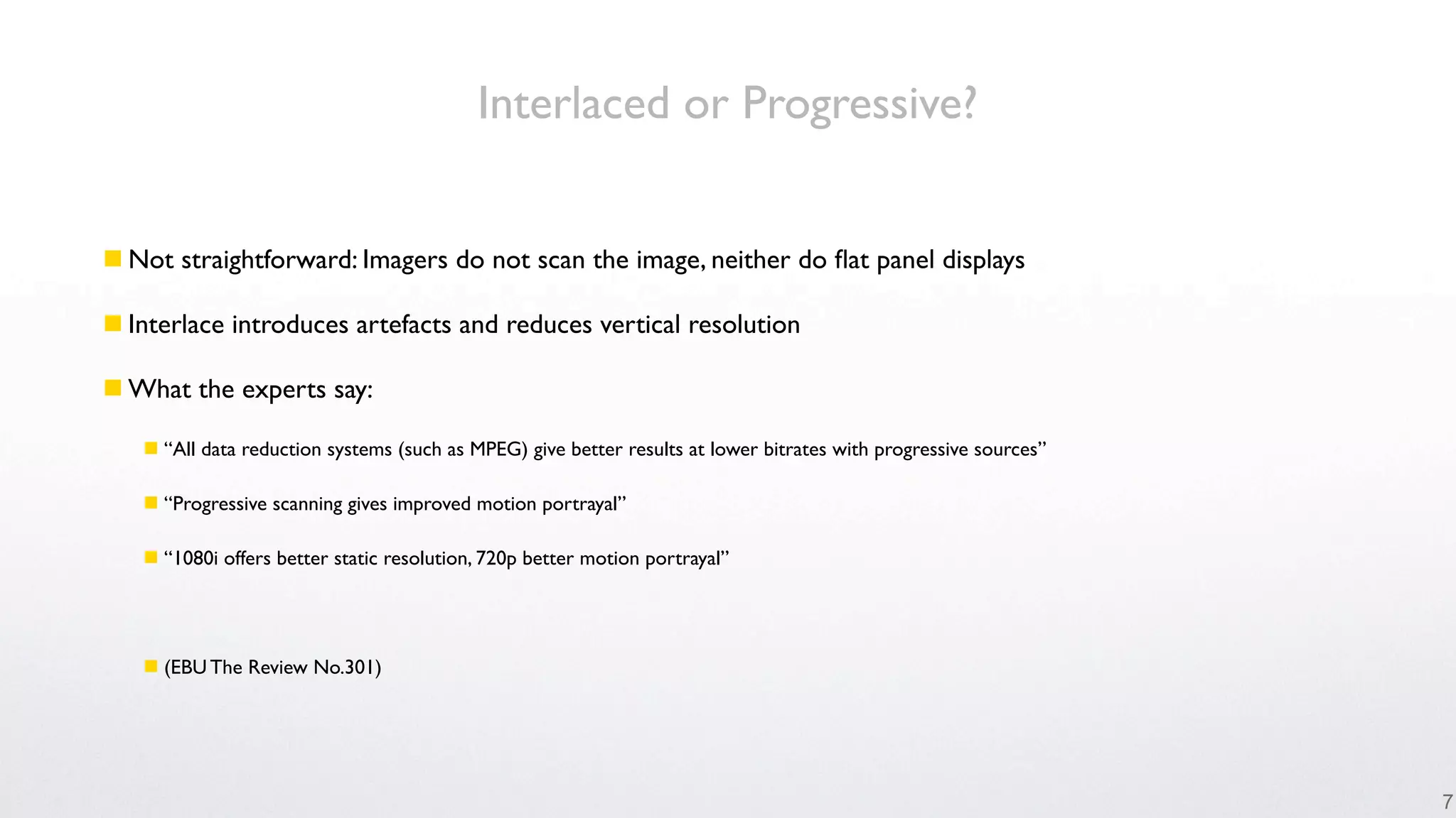 Interlaced or Progressive?


 Not straightforward: Imagers do not scan the image, neither do ﬂat panel displays

 Interlace introduces artefacts and reduces vertical resolution

 What the experts say:

    “All data reduction systems (such as MPEG) give better results at lower bitrates with progressive sources”

    “Progressive scanning gives improved motion portrayal”

    “1080i offers better static resolution, 720p better motion portrayal”




    (EBU The Review No.301)




                                                                                                                  7
 