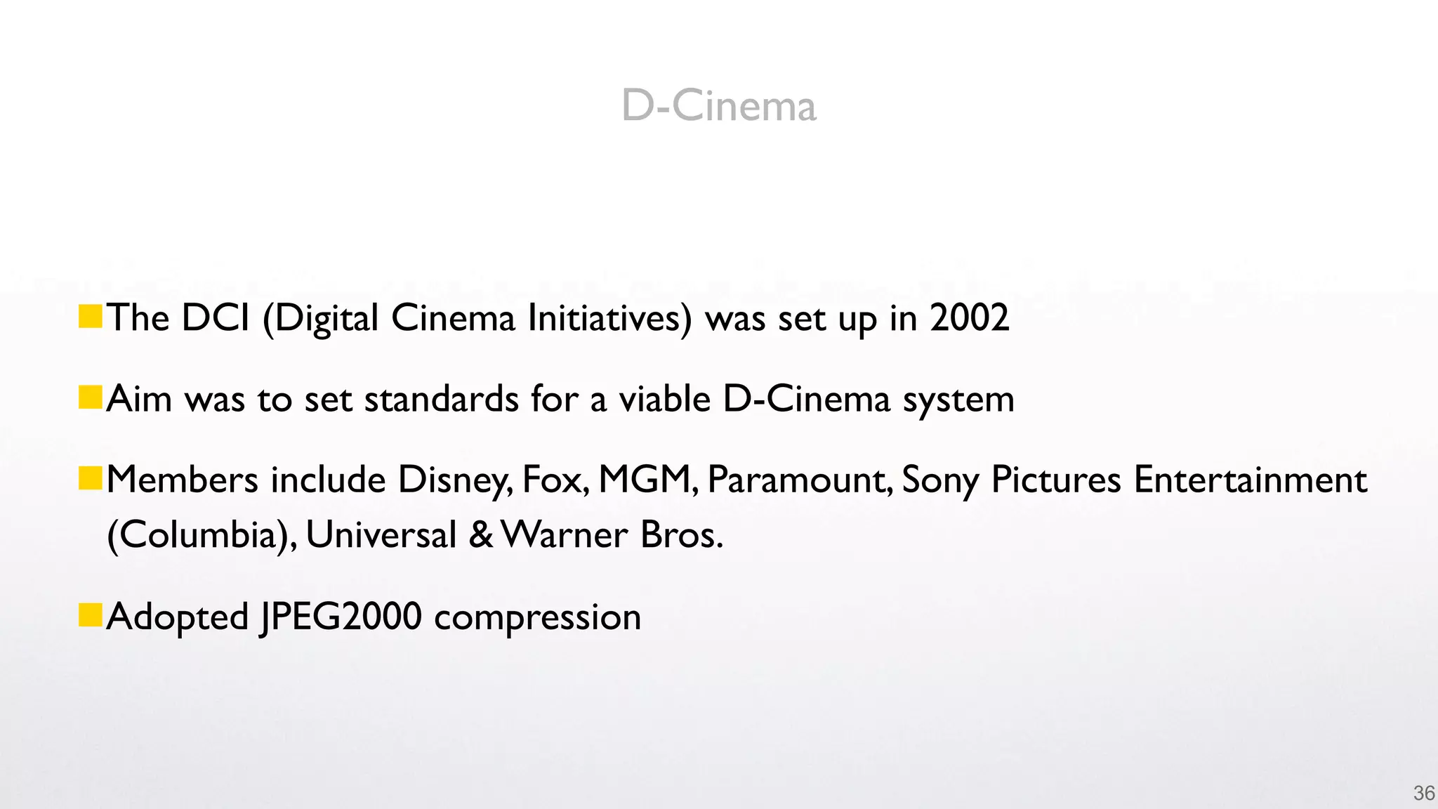 D-Cinema



The DCI (Digital Cinema Initiatives) was set up in 2002

Aim was to set standards for a viable D-Cinema system

Members include Disney, Fox, MGM, Paramount, Sony Pictures Entertainment
 (Columbia), Universal & Warner Bros.

Adopted JPEG2000 compression



                                                                            36
 