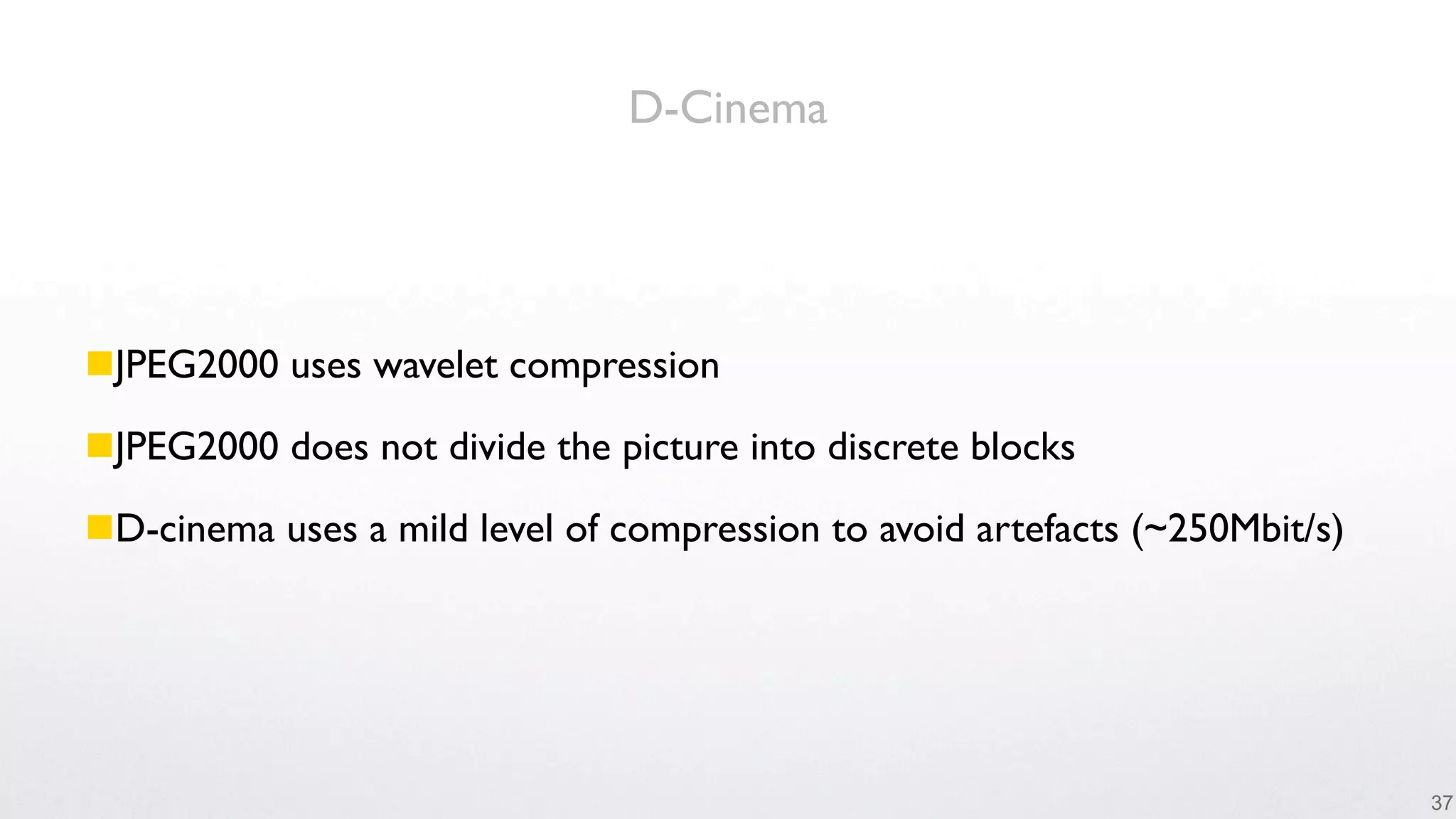 D-Cinema




JPEG2000 uses wavelet compression

JPEG2000 does not divide the picture into discrete blocks

D-cinema uses a mild level of compression to avoid artefacts (~250Mbit/s)




                                                                             37
 