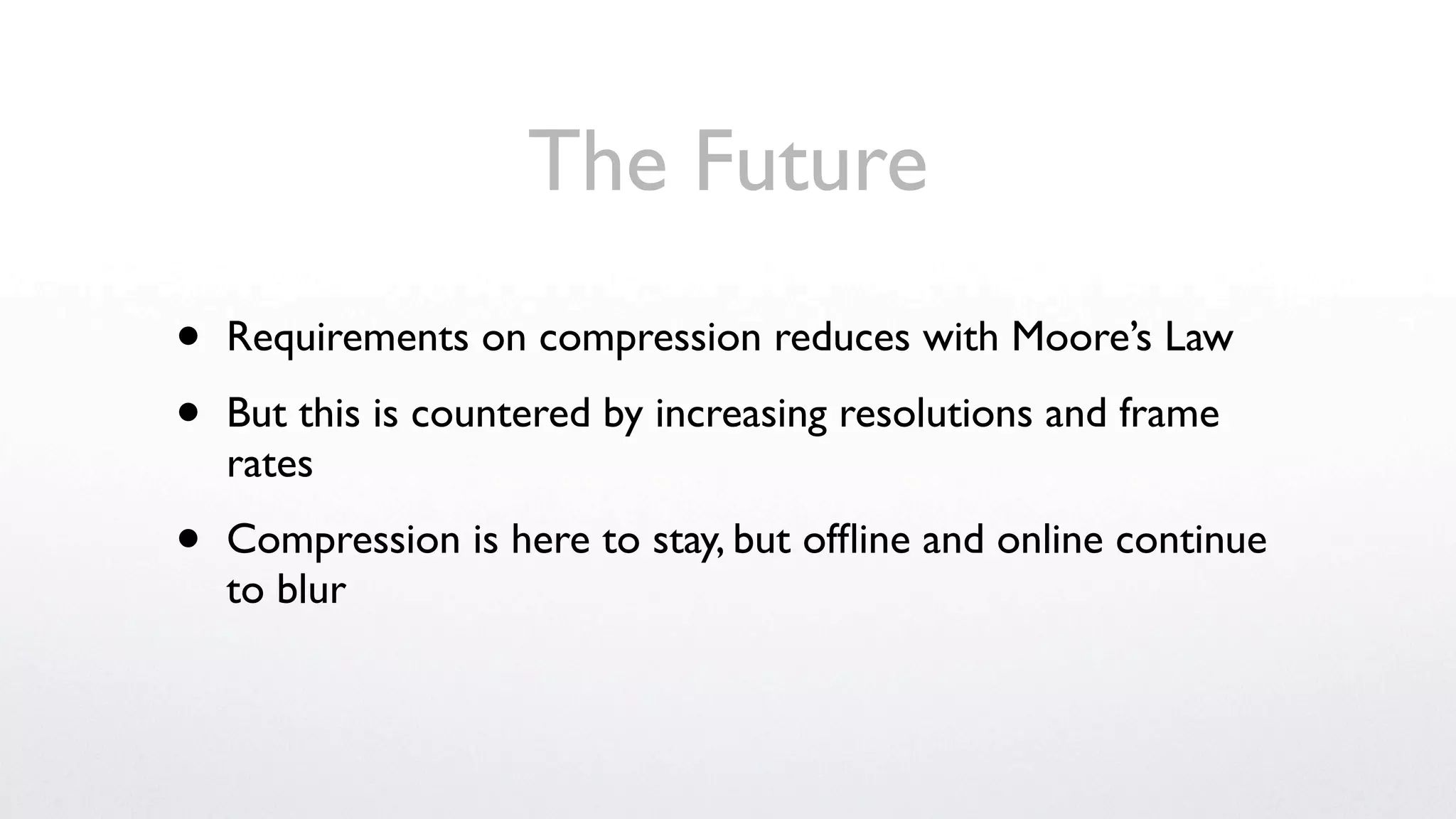 The Future
•   Requirements on compression reduces with Moore’s Law

•   But this is countered by increasing resolutions and frame
    rates

•   Compression is here to stay, but ofﬂine and online continue
    to blur
 