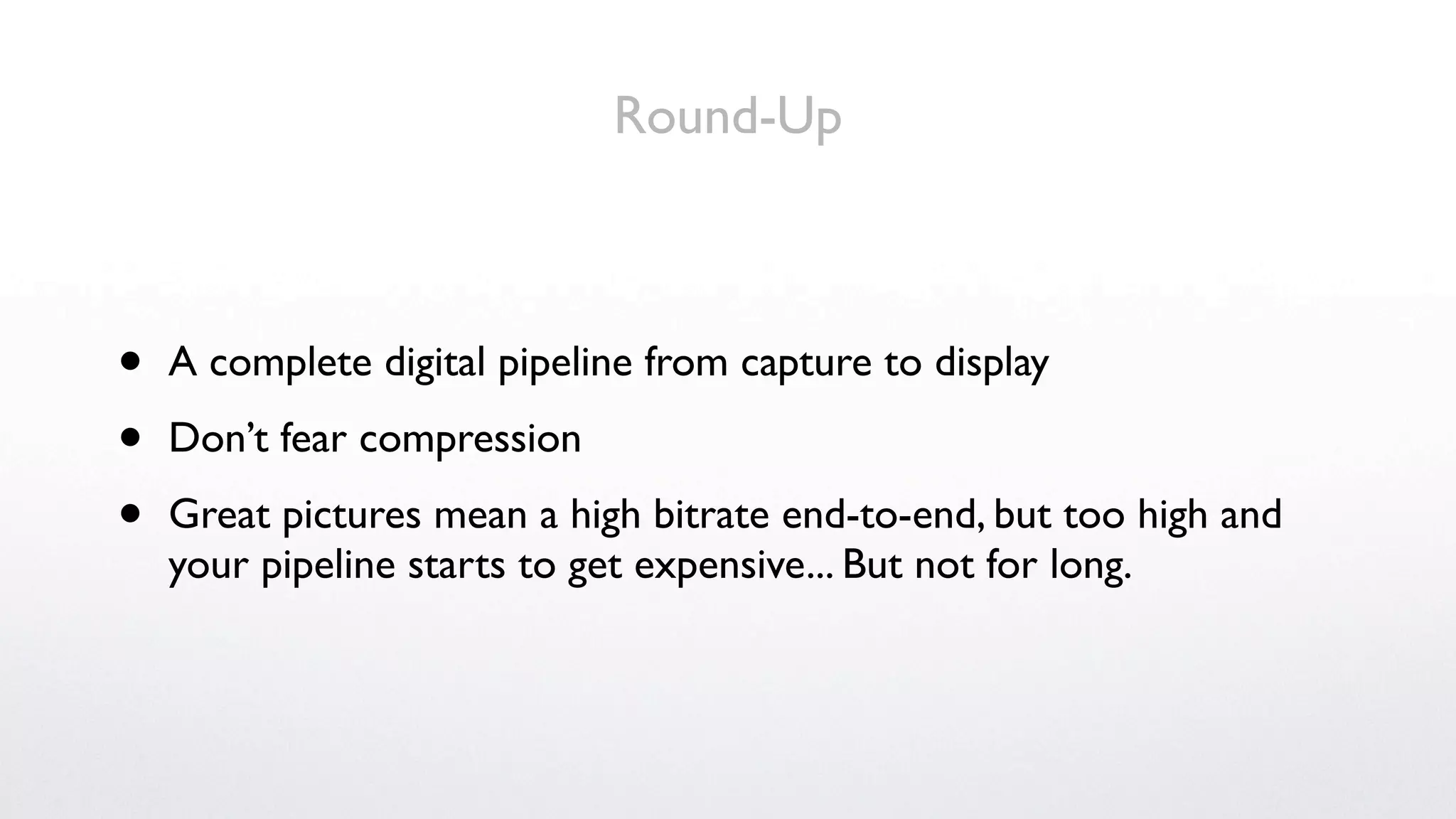 Round-Up



•   A complete digital pipeline from capture to display

•   Don’t fear compression

•   Great pictures mean a high bitrate end-to-end, but too high and
    your pipeline starts to get expensive... But not for long.
 