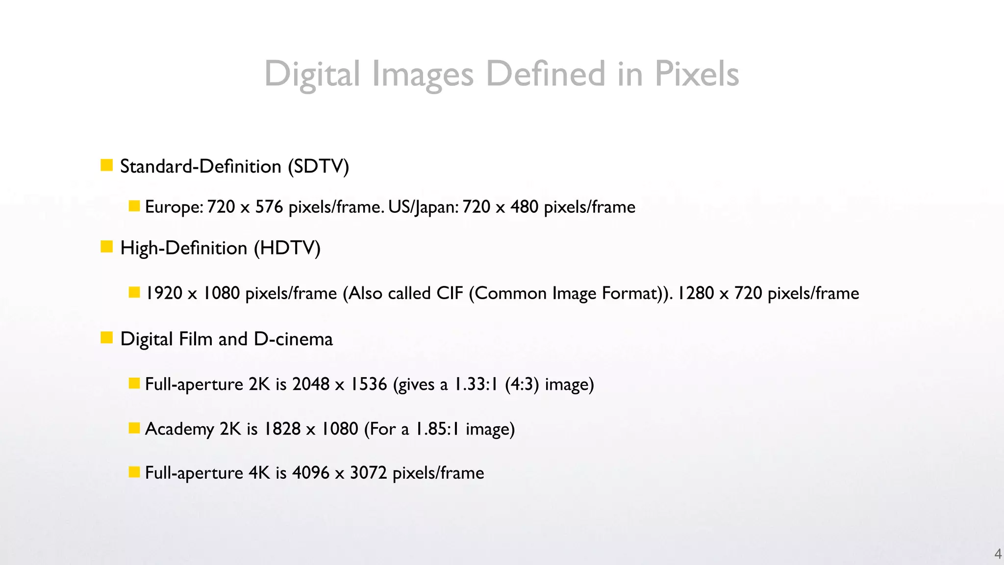 Digital Images Deﬁned in Pixels

 Standard-Deﬁnition (SDTV)
    Europe: 720 x 576 pixels/frame. US/Japan: 720 x 480 pixels/frame

 High-Deﬁnition (HDTV)

    1920 x 1080 pixels/frame (Also called CIF (Common Image Format)). 1280 x 720 pixels/frame

 Digital Film and D-cinema

    Full-aperture 2K is 2048 x 1536 (gives a 1.33:1 (4:3) image)

    Academy 2K is 1828 x 1080 (For a 1.85:1 image)

    Full-aperture 4K is 4096 x 3072 pixels/frame



                                                                                                 4
 
