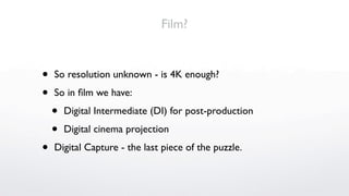 Film?


•   So resolution unknown - is 4K enough?

•   So in ﬁlm we have:

    •   Digital Intermediate (DI) for post-production

    •   Digital cinema projection

•   Digital Capture - the last piece of the puzzle.
 