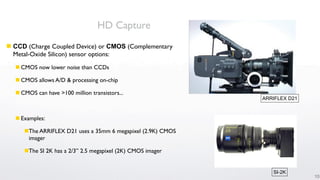HD Capture
 CCD (Charge Coupled Device) or CMOS (Complementary
  Metal-Oxide Silicon) sensor options:
   CMOS now lower noise than CCDs

   CMOS allows A/D & processing on-chip

   CMOS can have >100 million transistors...
                                                             ARRIFLEX D21



   Examples:

     The ARRIFLEX D21 uses a 35mm 6 megapixel (2.9K) CMOS
      imager

     The SI 2K has a 2/3” 2.5 megapixel (2K) CMOS imager


                                                                SI-2K
                                                                            10
 