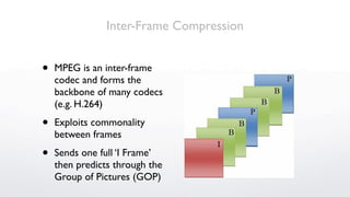 Inter-Frame Compression


•   MPEG is an inter-frame
    codec and forms the
    backbone of many codecs
    (e.g. H.264)

•   Exploits commonality
    between frames

•   Sends one full ‘I Frame’
    then predicts through the
    Group of Pictures (GOP)
 