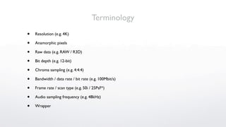 Terminology
•   Resolution (e.g. 4K)

•   Anamorphic pixels

•   Raw data (e.g. RAW / R3D)

•   Bit depth (e.g. 12-bit)

•   Chroma sampling (e.g. 4:4:4)

•   Bandwidth / data rate / bit rate (e.g. 100Mbit/s)

•   Frame rate / scan type (e.g. 50i / 25PsF*)

•   Audio sampling frequency (e.g. 48kHz)

•   Wrapper
 