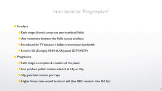 Interlaced or Progressive?

 Interlace

    Each image (frame) comprises two interlaced ﬁelds

    Any movement between the ﬁelds causes artefacts

    Introduced for TV because it halves transmission bandwidth

    Used in 50i (Europe), 59.94i (USA/Japan) SDTV/HDTV

 Progressive

    Each image is complete & contains all the pixels

    Can produce judder motion artefact at 24p or 25p

    50p gives best motion portrayal

    Higher frame rates would be better still (See BBC research into 150 fps)

                                                                                6
 