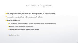 Interlaced or Progressive?


 Not straightforward: Imagers do not scan the image, neither do ﬂat panel displays

 Interlace introduces artefacts and reduces vertical resolution

 What the experts say:

    “All data reduction systems (such as MPEG) give better results at lower bitrates with progressive sources”

    “Progressive scanning gives improved motion portrayal”

    “1080i offers better static resolution, 720p better motion portrayal”




    (EBU The Review No.301)




                                                                                                                  7
 