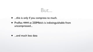 But...
•   ...this is only if you compress to much.

•   ProRes 4444 at 250Mbit/s is indistinguishable from
    uncompressed...


•   ...and much less data
 