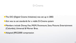 D-Cinema



The DCI (Digital Cinema Initiatives) was set up in 2002

Aim was to set standards for a viable D-Cinema system

Members include Disney, Fox, MGM, Paramount, Sony Pictures Entertainment
 (Columbia), Universal & Warner Bros.

Adopted JPEG2000 compression



                                                                            36
 