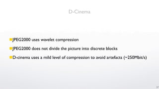 D-Cinema




JPEG2000 uses wavelet compression

JPEG2000 does not divide the picture into discrete blocks

D-cinema uses a mild level of compression to avoid artefacts (~250Mbit/s)




                                                                             37
 