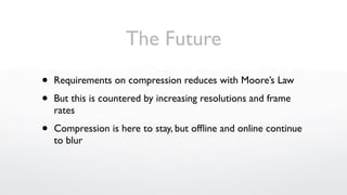 The Future
•   Requirements on compression reduces with Moore’s Law

•   But this is countered by increasing resolutions and frame
    rates

•   Compression is here to stay, but ofﬂine and online continue
    to blur
 