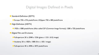 Digital Images Deﬁned in Pixels

 Standard-Deﬁnition (SDTV)
    Europe: 720 x 576 pixels/frame. US/Japan: 720 x 480 pixels/frame

 High-Deﬁnition (HDTV)

    1920 x 1080 pixels/frame (Also called CIF (Common Image Format)). 1280 x 720 pixels/frame

 Digital Film and D-cinema

    Full-aperture 2K is 2048 x 1536 (gives a 1.33:1 (4:3) image)

    Academy 2K is 1828 x 1080 (For a 1.85:1 image)

    Full-aperture 4K is 4096 x 3072 pixels/frame



                                                                                                 4
 
