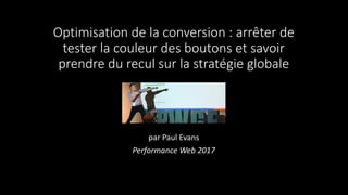 Optimisation de la conversion : arrêter de
tester la couleur des boutons et savoir
prendre du recul sur la stratégie globale
par Paul Evans
Performance Web 2017
 