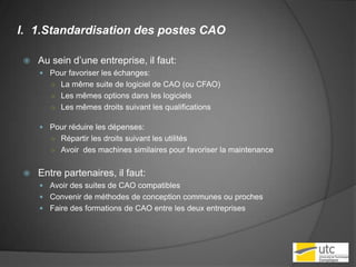 1.Standardisation des postes CAOAu sein d’une entreprise, il faut:Pour favoriser les échanges:La même suite de logiciel de CAO (ou CFAO)Les mêmes options dans les logicielsLes mêmes droits suivant les qualificationsPour réduire les dépenses:Répartir les droits suivant les utilités Avoir  des machines similaires pour favoriser la maintenanceEntre partenaires, il faut:Avoir des suites de CAO compatibles Convenir de méthodes de conception communes ou prochesFaire des formations de CAO entre les deux entreprises