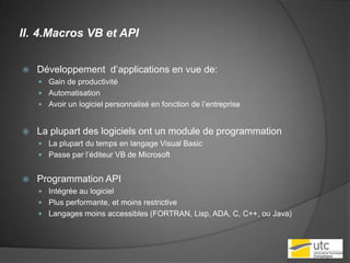 4.Macros VB et APIDéveloppement  d’applications en vue de:Gain de productivitéAutomatisationAvoir un logiciel personnalisé en fonction de l’entrepriseLa plupart des logiciels ont un module de programmationLa plupart du temps en langage Visual BasicPasse par l’éditeur VB de MicrosoftProgrammation API Intégrée au logicielPlus performante, et moins restrictiveLangages moins accessibles (FORTRAN, Lisp, ADA, C, C++, ou Java)