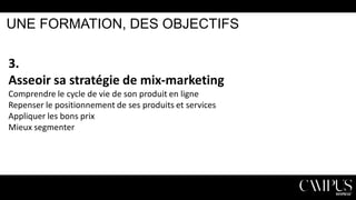 UNE FORMATION, DES OBJECTIFS

3.
Asseoir sa stratégie de mix-marketing
Comprendre le cycle de vie de son produit en ligne
Repenser le positionnement de ses produits et services
Appliquer les bons prix
Mieux segmenter

 