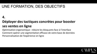 UNE FORMATION, DES OBJECTIFS

4.
Déployer des tactiques concrètes pour booster
ses ventes en ligne
Optimisation ergonomique : réduire les bloquants face à l’interface
Comment opérer une segmentation efficace de votre base de données
Personnalisation de l’expérience en ligne

 