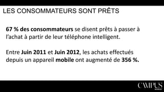 LES CONSOMMATEURS SONT PRÊTS

67 % des consommateurs se disent prêts à passer à
l’achat à partir de leur téléphone intelligent.
Entre Juin 2011 et Juin 2012, les achats effectués
depuis un appareil mobile ont augmenté de 356 %.

 