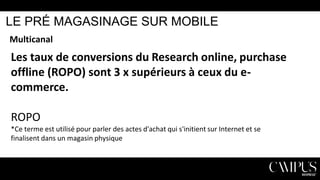 LE PRÉ MAGASINAGE SUR MOBILE
Multicanal

Les taux de conversions du Research online, purchase
offline (ROPO) sont 3 x supérieurs à ceux du ecommerce.
ROPO
*Ce terme est utilisé pour parler des actes d'achat qui s'initient sur Internet et se
finalisent dans un magasin physique

 