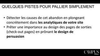 QUELQUES PISTES POUR PALLIER SIMPLEMENT

• Détecter les causes de cet abandon en plongeant
concrètement dans les analytiques de votre site
• Prêter une importance au design des pages de sorties
(check-out pages) en prônant le design de
persuasion

 
