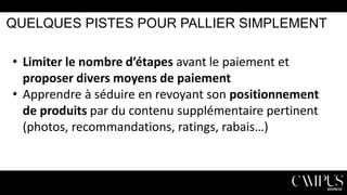 QUELQUES PISTES POUR PALLIER SIMPLEMENT

• Limiter le nombre d’étapes avant le paiement et
proposer divers moyens de paiement
• Apprendre à séduire en revoyant son positionnement
de produits par du contenu supplémentaire pertinent
(photos, recommandations, ratings, rabais…)

 