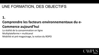 UNE FORMATION, DES OBJECTIFS

1.
Comprendre les facteurs environnementaux du eCommerce aujourd’hui
La réalité de la consommation en ligne
Multiplateforme + multicanal
Mobilité et pré-magasinage, la notion du ROPO

 